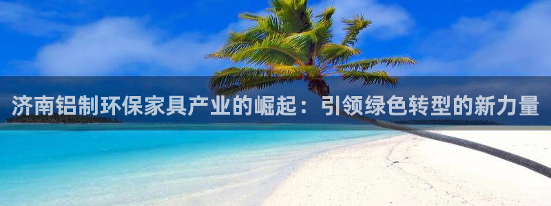 杏宇登陆测速：济南铝制环保家具产业的崛起：引领绿色转型的新力